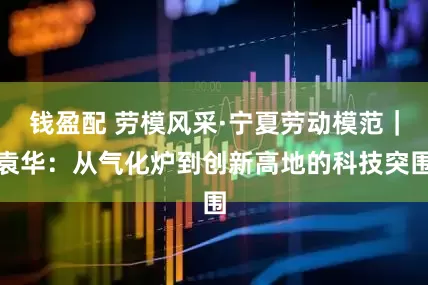 錢盈配 勞模風采·寧夏勞動模范｜袁華：從氣化爐到創新高地的科技突圍